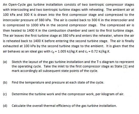 An Open-Cycle gas turbine installation consists of two isentropic compressor stages
with intercooling and two isentropic turbine stages with reheating. The ambient air at
100 kPa and 300 K is drawn into the first compressor stage and compressed to the
intercooler pressure of 380 kPa. The air is cooled back to 300 K in the intercooler and
is compressed to 1000 kPa in the second compressor stage. The compressed air is
then heated to 1400 K in the combustion chamber and sent to the first turbine stage.
The air leaves the first turbine stage at 380 kPa and enters the reheater, where the air
is reheated back to 1400 K before entering the second turbine stage. The air is finally
exhausted at 100 kPa by the second turbine stage to the ambient. It is given that the
air behaves as an ideal gas with c, = 1.005 kJ/kg.K and c, = 0.72 kJ/kg.K.
(a) Sketch the layout of the gas turbine installation and the T-s diagram to represent
the operating cycle. Take the inlet to the first compressor stage as State [1] and
mark accordingly all subsequent state points of the cycle.
(b) Find the temperature and pressure at each state of the cycle.
(c)
Determine the turbine work and the compressor work, per kilogram of air.
(d) Calculate the overall thermal efficiency of the gas turbine installation.
