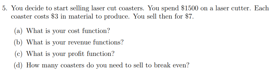 5. You decide to start selling laser cut coasters. You spend $1500 on a laser cutter. Each
coaster costs $3 in material to produce. You sell then for $7.
(a) What is your cost function?
(b) What is your revenue functions?
(c) What is your profit function?
(d) How many coasters do you need to sell to break even?