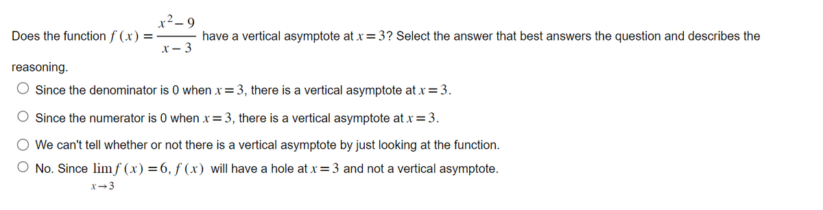 Does the function f(x) =
x²-9
have a vertical asymptote at x = 3? Select the answer that best answers the question and describes the
x - 3
reasoning.
Since the denominator is 0 when x = 3, there is a vertical asymptote at x = 3.
O Since the numerator is 0 when x = 3, there is a vertical asymptote at x = 3.
We can't tell whether or not there is a vertical asymptote by just looking at the function.
O No. Since limf (x) = 6, f(x) will have a hole at x = 3 and not a vertical asymptote.
x →3