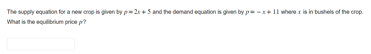 The supply equation for a new crop is given by p=2x+5 and the demand equation is given by p= -x + 11 where x is in bushels of the crop.
What is the equilibrium price p?