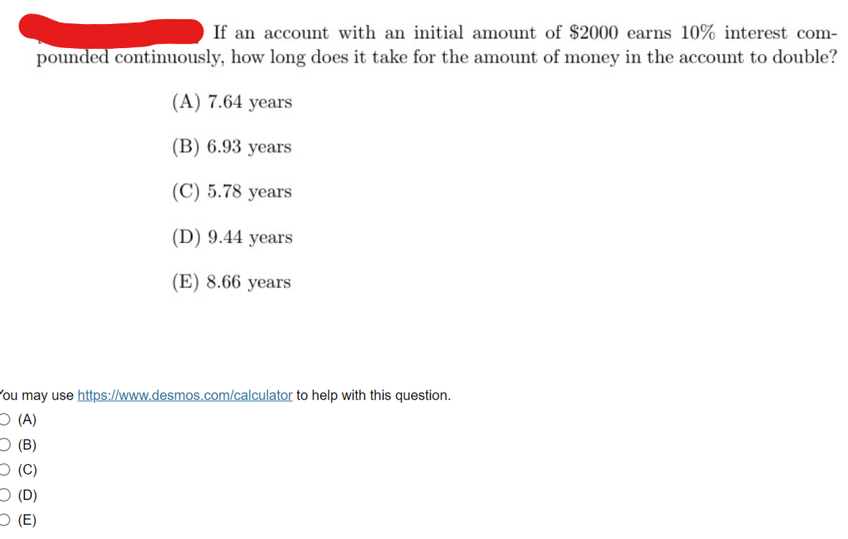 If an account with an initial amount of $2000 earns 10% interest com-
pounded continuously, how long does it take for the amount of money in the account to double?
(A) 7.64 years
(B) 6.93 years
(C) 5.78 years
(D) 9.44 years
(E) 8.66 years
You may use https://www.desmos.com/calculator to help with this question.
(A)
O(B)
(C)
(D)