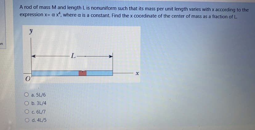 A rod of mass M and length L is nonuniform such that its mass per unit length varies with x according to the
expression x= a x*, where a is a constant. Find the x coordinate of the center of mass as a fraction of L.
on
-L▬
O a. 5L/6
O b. 3L/4
O c. 6L/7
O d. 4L/5
