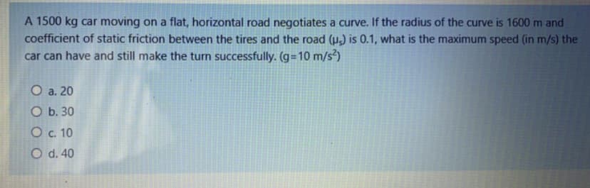 A 1500 kg car moving on a flat, horizontal road negotiates a curve. If the radius of the curve is 1600 m and
coefficient of static friction between the tires and the road (µ,) is 0.1, what is the maximum speed (in m/s) the
car can have and still make the turn successfully. (g=10 m/s³)
O a. 20
O b. 30
Oc. 10
O d. 40
