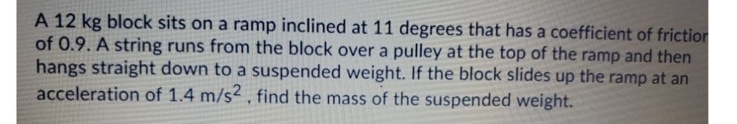 A 12 kg block sits on a ramp inclined at 11 degrees that has a coefficient of friction
of 0.9. A string runs from the block over a pulley at the top of the ramp and then
hangs straight down to a suspended weight. If the block slides up the ramp at an
acceleration of 1.4 m/s2, find the mass of the suspended weight.
