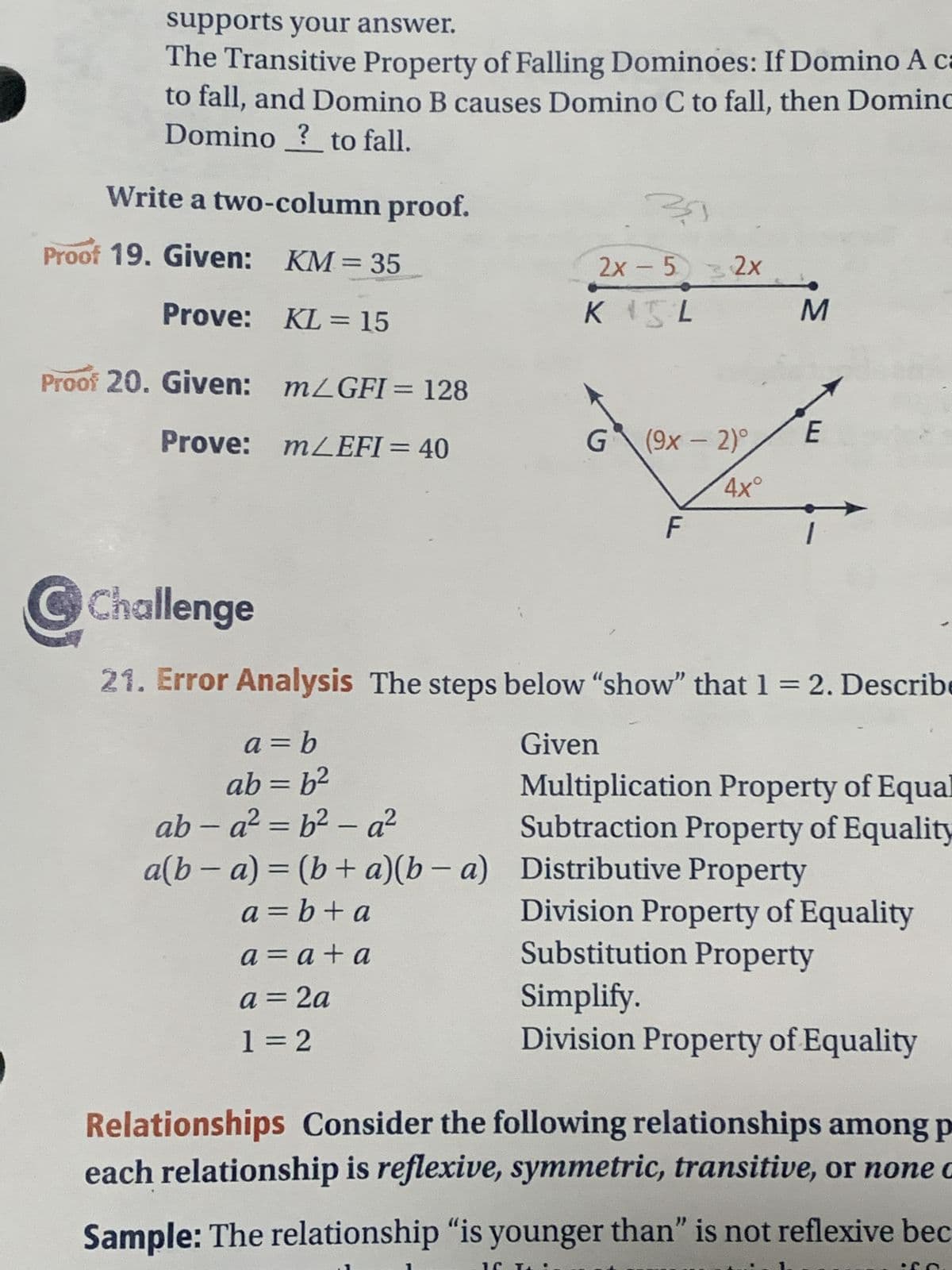 supports your answer.
The Transitive Property of Falling Dominoes: If Domino A ca
to fall, and Domino B causes Domino C to fall, then Domino
Domino ? to fall.
Write a two-column proof.
Proof 19. Given: KM = 35
Prove:
KL = 15
m/GFI = 128
Proof 20. Given:
Prove:
mLEFI=40
39
2x - 532x
KIL
G (9x - 2)°
4x°
F
M
E
Ⓒ Challenge
21. Error Analysis The steps below "show" that 1 = 2. Describe
a = b
Given
ab = b²
ab-a²=b²-a²
Multiplication Property of Equal
Subtraction Property of Equality
a(b − a) = (b + a)(b − a) Distributive Property
a=b+a
a = a + a
a = 2a
1=2
Division Property of Equality
Substitution Property
Simplify.
Division Property of Equality
Relationships Consider the following relationships among p
each relationship is reflexive, symmetric, transitive, or none c
Sample: The relationship "is younger than" is not reflexive bec