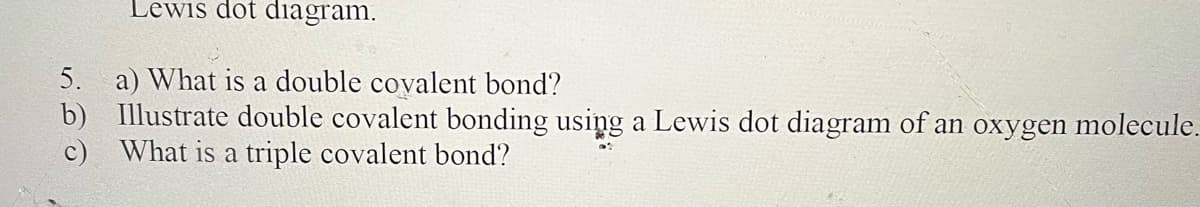 5.
b)
c)
Lewis dot diagram.
a) What is a double covalent bond?
Illustrate double covalent bonding using a Lewis dot diagram of an oxygen molecule.
What is a triple covalent bond?