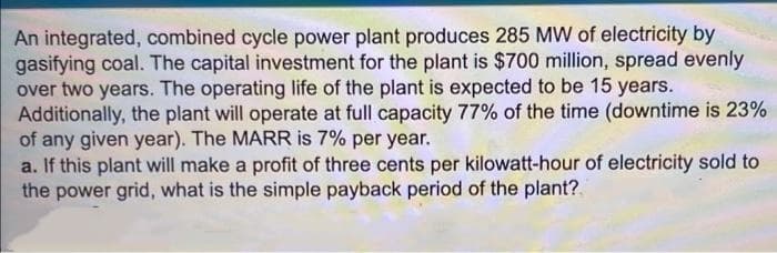 An integrated, combined cycle power plant produces 285 MW of electricity by
gasifying coal. The capital investment for the plant is $700 million, spread evenly
over two years. The operating life of the plant is expected to be 15 years.
Additionally, the plant will operate at full capacity 77% of the time (downtime is 23%
of any given year). The MARR is 7% per year.
a. If this plant will make a profit of three cents per kilowatt-hour of electricity sold to
the power grid, what is the simple payback period of the plant?.
