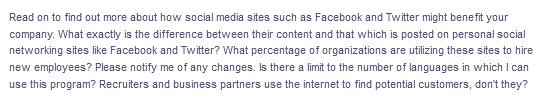 Read on to find out more about how social media sites such as Facebook and Twitter might benefit your
company. What exactly is the difference between their content and that which is posted on personal social
networking sites like Facebook and Twitter? What percentage of organizations are utilizing these sites to hire
new employees? Please notify me of any changes. Is there a limit to the number of languages in which I can
use this program? Recruiters and business partners use the internet to find potential customers, don't they?
