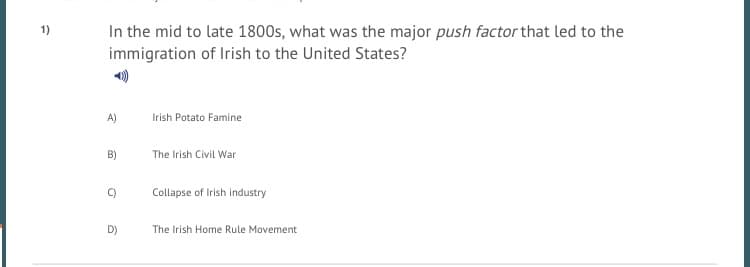 In the mid to late 1800s, what was the major push factor that led to the
immigration of Irish to the United States?
1)
A)
Irish Potato Famine
B)
The Irish Civil War
C)
Collapse of Irish industry
D)
The Irish Home Rule Movement
