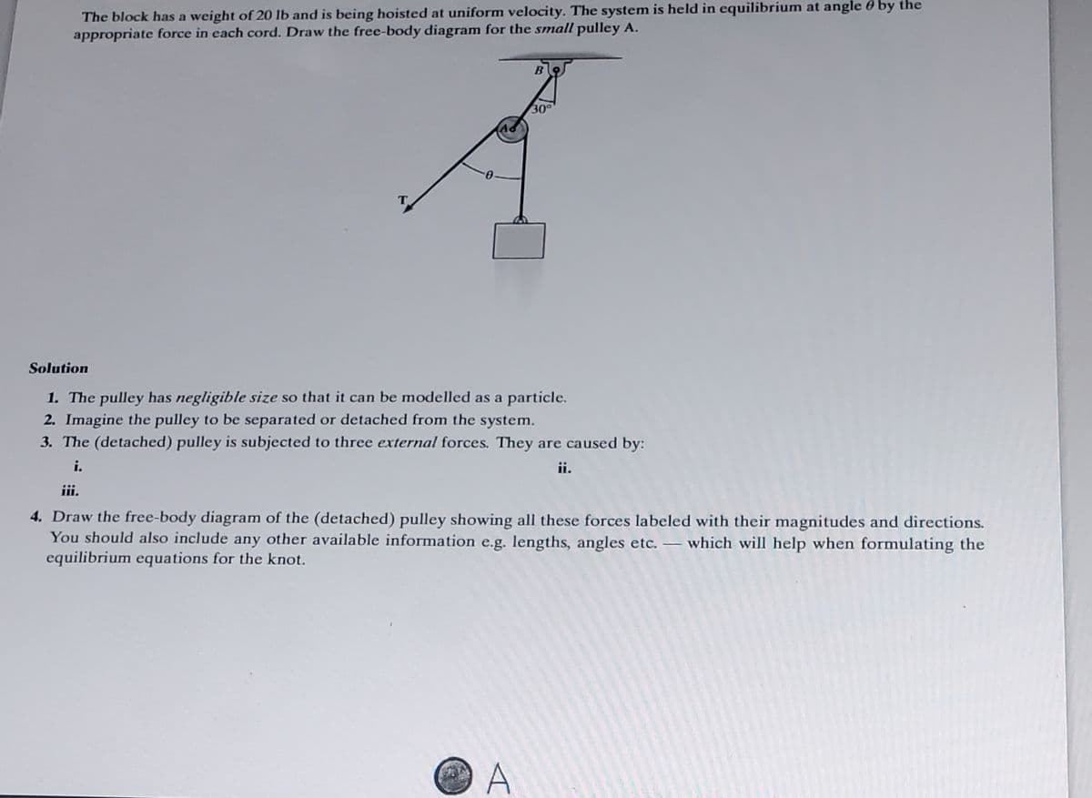 The block has a weight of 20 lb and is being hoisted at uniform velocity. The system is held in equilibrium at angle by the
appropriate force in each cord. Draw the free-body diagram for the small pulley A.
B
30°
Solution
1. The pulley has negligible size so that it can be modelled as a particle.
2. Imagine the pulley to be separated or detached from the system.
3. The (detached) pulley is subjected to three external forces. They are caused by:
i.
ii.
A
iii.
4. Draw the free-body diagram of the (detached) pulley showing all these forces labeled with their magnitudes and directions.
You should also include any other available information e.g. lengths, angles etc. - which will help when formulating the
equilibrium equations for the knot.