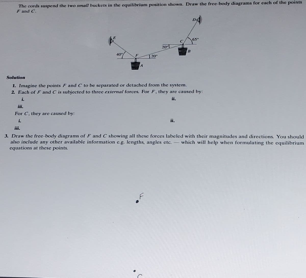 The cords suspend the two small buckets in the equilibrium position shown. Draw the free-body diagrams for each of the points
F and C.
E
40%
HITRA
20°
20°
B
65°
Solution
1. Imagine the points F and C to be separated or detached from the system.
2. Each of F and C is subjected to three external forces. For F, they are caused by:
i.
ii.
iii.
For C, they are caused by:
i.
iii.
3. Draw the free-body diagrams of F and C showing all these forces labeled with their magnitudes and directions. You should
also include any other available information e.g. lengths, angles etc. - which will help when formulating the equilibrium
equations at these points.