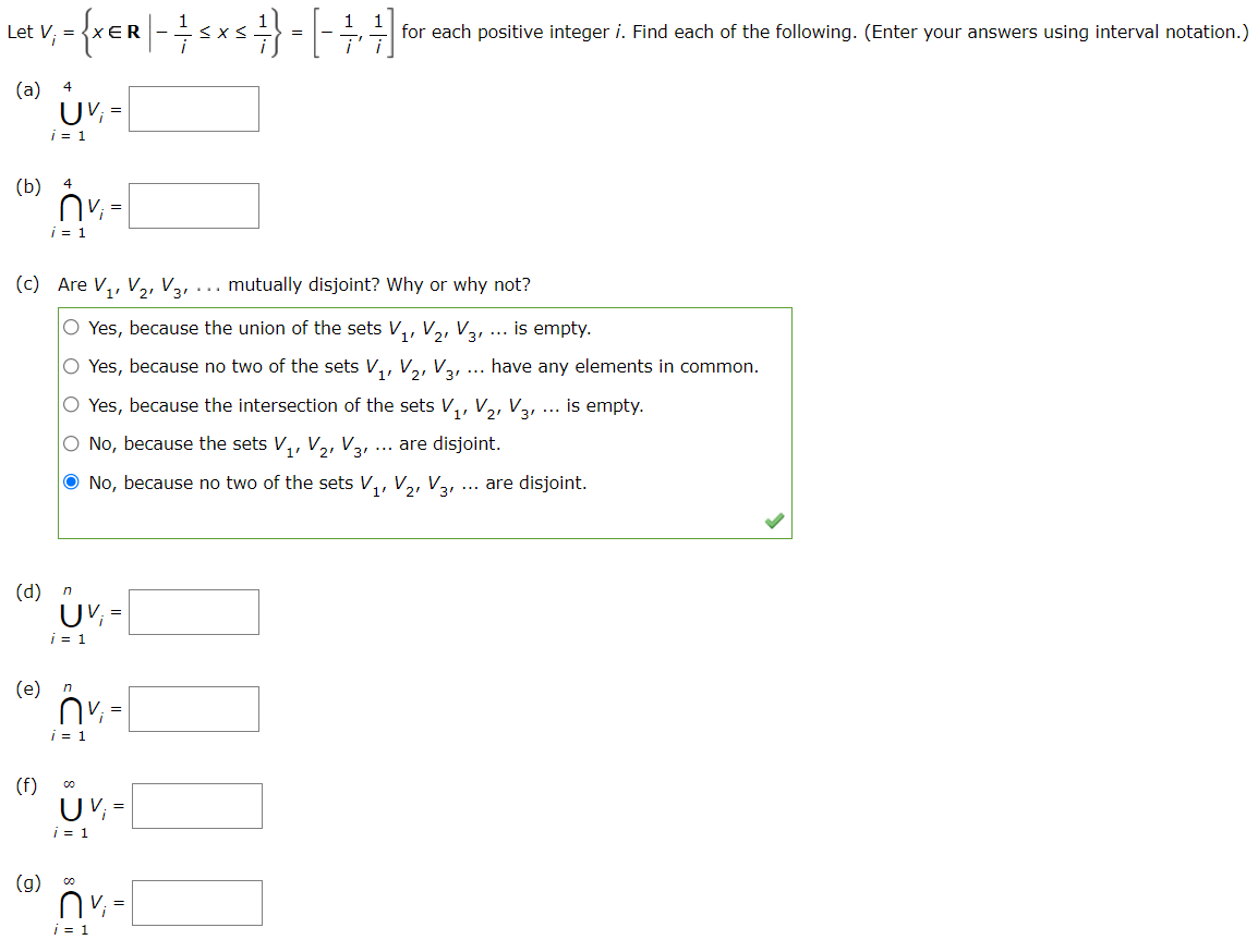 Let V; =
R
for each positive integer i. Find each of the following. (Enter your answers using interval notation.)
(а) 4
UV, =
i = 1
(b)
i = 1
(c) Are V,, V,, V3,... mutually disjoint? Why or why not?
O Yes, because the union of the sets V,, V2, V3, ...
is empty.
O Yes, because no two of the sets V,, V,, Var
have any elements in common.
...
O Yes, because the intersection of the sets V,, V,, V3, ... is empty.
O No, because the sets V,, V,, V3,
... are disjoint.
O No, because no two of the sets V,, V,, V3, ... are disjoint.
1+
(d) n
i = 1
(e)
n
i = 1
(f)
U V; =
i = 1
(g)
=
| = 1
