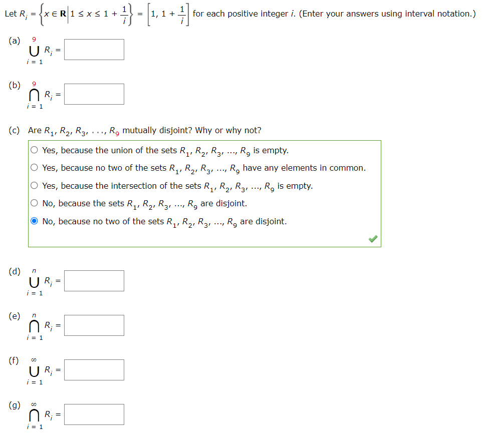 Let R, = {x€R 15
= |1, 1 +
for each positive integer i. (Enter your answers using interval notation.)
(a)
9
U R; =
i = 1
(b)
N R; =
i = 1
(c) Are R,, R2, R3, ..., R, mutually disjoint? Why or why not?
O Yes, because the union of the sets R,, R,, R3,
R. is empty.
O Yes, because no two of the sets R,, R,, R3,
R, have any elements in common.
...
O Yes, because the intersection of the sets R,, R,, R,, ..., R, is empty.
O No, because the sets R,, R2, R3,
R, are disjoint.
O No, because no two of the sets R,, R,, R2, ..., R, are disjoint.
(d)
n
U R;
=
i = 1
(e)
N R; =
i = 1
(f)
R; =
i = 1
(g)
N R; =
i = 1
