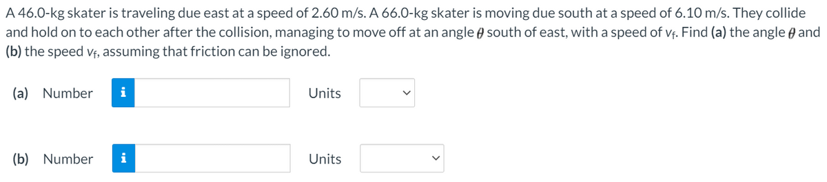 A 46.0-kg skater is traveling due east at a speed of 2.60 m/s. A 66.O-kg skater is moving due south at a speed of 6.10 m/s. They collide
and hold on to each other after the collision, managing to move off at an angle south of east, with a speed of vf. Find (a) the angle and
(b) the speed vf, assuming that friction can be ignored.
(a) Number
i
Units
(b) Number
i
Units
