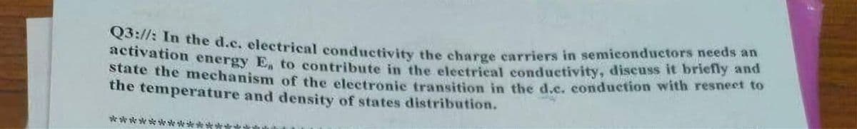 Q3://: In the d.c. electrical conductivity the charge carriers in semiconductors needs an
activation energy E, to contribute in the electrical conductivity, discuss it briefly and
state the mechanism of the electronic transition in the d.c. conduction with resnect to
the temperature and density of states distribution.
*******
****