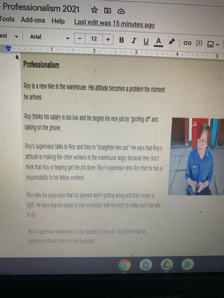 Professionalism 2021 c
Tools
Add-ons Help
Last edit was 15 minutes ago
ext
|Arlal
12
BIUA
Professionalism
Roy is a new hire in the warehouse. His attitude becomes a problem the moment
he arrives.
Roy thinks his salary is too low and he begins his new job by "goofing off and
talking on the phone.
Roy's supervisor talks to Roy and tries to "straighten him out "He says that Roy's
attitude is making the other workers in the warehouse angry because they don't
think that Roy is helping get the job done Roy's supervisor tells Roy that he has a
responsibility to his fellow workers
Roy tells his supervisor that his parents aren't getting along and that money is
ight. He says that he needs to stay in contact with his mom to make sure that she
is ok.
Roy's supervisor wants him to stay focused on his job Roy thinks that his
supervisor should mind his own business
