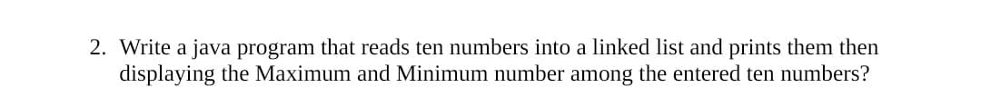 2. Write a java program that reads ten numbers into a linked list and prints them then
displaying the Maximum and Minimum number among the entered ten numbers?
