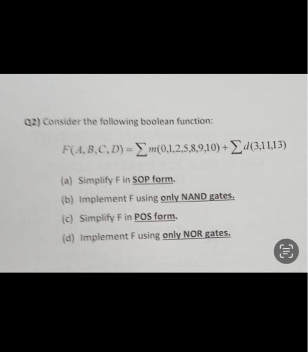 Q2) Consider the following boolean function:
F(A,B,C,D) = m(0,1,2,5,8,9,10)+d(3,11,13)
(a) Simplify F in SOP form.
(b) Implement F using only NAND gates.
(c) Simplify F in POS form.
(d) Implement F using only NOR gates.
OC