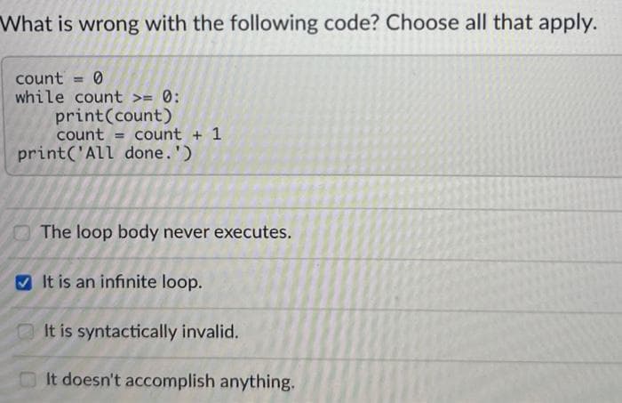 What is wrong with the following code? Choose all that apply.
count = 0
while count >= 0:
print(count)
count
print('All done.')
count + 1
The loop body never executes.
It is an infinite loop.
It is syntactically invalid.
It doesn't accomplish anything.