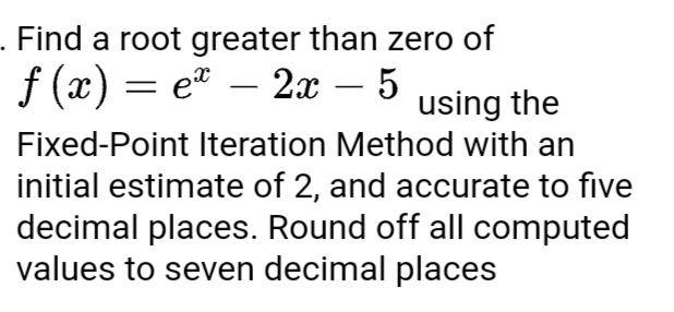 . Find a root greater than zero of
ƒ (x) = eª − 2x – 5 using the
Fixed-Point Iteration Method with an
initial estimate of 2, and accurate to five
decimal places. Round off all computed
values to seven decimal places