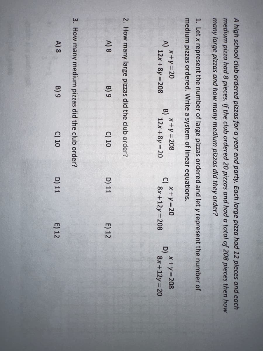 A high school club ordered pizzas for a year end party. Each large pizza had 12 pieces and each
medium pizza had 8 pieces. If the club ordered 20 pizzas and had a total of 208 pieces then how
many large pizzas and how many medium pizzas did they order?
1. Let x represent the number of large pizzas ordered and let y represent the number of
medium pizzas ordered. Write a system of linear equations.
A)
x+y=20
12x+8y=208
B)
x+y=208
12x+8y=20
2. How many large pizzas did the club order?
A) 8
B) 9
C) 10
3. How many medium pizzas did the club order?
A) 8
B) 9
C) 10
C)
x+y=20
8x+12y=208
D) 11
D) 11
E) 12
E) 12
D)
x+y=208
8x+12y=20