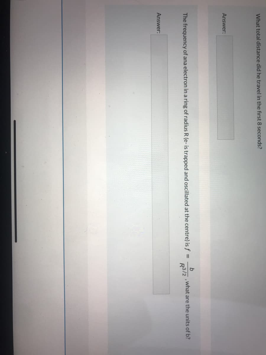 What total distance did he travel in the first 8 seconds?
Answer:
The frequency of ana electron in a ring of radius R (e- is trapped and oscillated at the centre) is f =
, what are the units of b?
R3/2
Answer:
