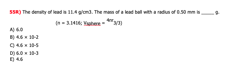 55R) The density of lead is 11.4 g/cm3. The mass of a lead ball with a radius of 0.50 mm is
_g.
4nr.
(n = 3.1416; Vsphere = "n3/3)
A) 6.0
B) 4.6 x 10-2
C) 4.6 x 10-5
D) 6.0 x 10-3
E) 4.6
