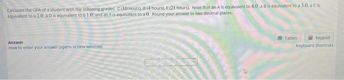 Calculate the GPA of a student with the following grades: Ci10 hours), B (4 hours), F (21 hours). Note that an A is equivalent to 4.0, a Bis equivalent to a 3.0, a Cis
equivalent to a 2.0, aDis equivalent to a 1.0, and an Fis equivalent to a 0. Round your answer to two decimal places.
O Tables
Keypad
Answer
How to enter your answer (opens in new window)
Keyboard Shortcuts
