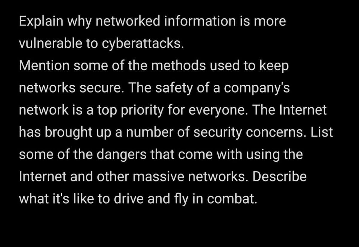 Explain why networked information is more
vulnerable to cyberattacks.
Mention some of the methods used to keep
networks secure. The safety of a company's
network is a top priority for everyone. The Internet
has brought up a number of security concerns. List
some of the dangers that come with using the
Internet and other massive networks. Describe
what it's like to drive and fly in combat.
