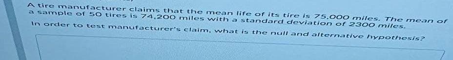 A tire manufacturer claims that the mean life of its tire is 75.000 miles. The me
a sample of 50 tires is 74,200 miles with a standard deviation of 2300 niles.
an of
In order to test manufacturer's claim, what is the null and alternative hypothesis?
