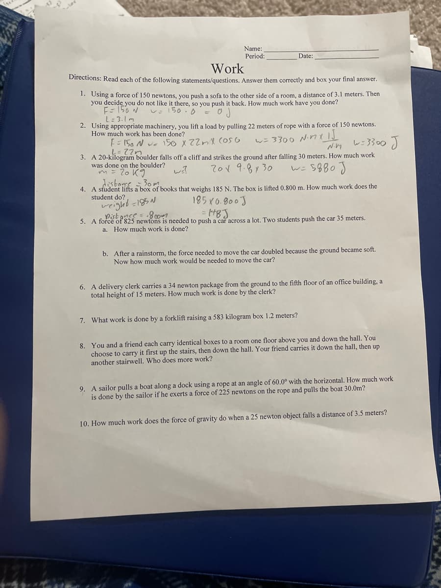 Name:
Period:
Date:
Work
Directions: Read each of the following statements/questions. Answer them correctly and box your final answer.
1. Using a force of 150 newtons, you push a sofa to the other side of a room, a distance of 3.1 meters. Then
you decide you do not like it there, so you push it back. How much work have you done?
E- 150 N
L:3.1 m
150.0
2. Using appropriate machinery, you lift a load by pulling 22 meters of rope with a force of 150 newtons.
How much work has been done?
w= 3300 Ninxid
レこ3300)
E= 150 N ve 150 x 22mX (OS 6
3. A 20-kilogram boulder falls off a cliff and strikes the ground after falling 30 meters. How much work
was done on the boulder?
m= 20 K9
wi?
701 9.8y30
w= 5880J
distare 30m
4. A student lifts a box of books that weighs 185 N. The box is lifted 0.800 m. How much work does the
student do?
185K0.800)
Pistance = .800
5. A force of 825 newtons is needed to push a car across a lot. Two students push the car 35 meters.
a. How much work is done?
b. After a rainstorm, the force needed to move the car doubled because the ground became soft.
Now how much work would be needed to move the car?
6. A delivery clerk carries a 34 newton package from the ground to the fifth floor of an office building, a
total height of 15 meters. How much work is done by the clerk?
7. What work is done by a forklift raising a 583 kilogram box 1.2 meters?
8. You and a friend each carry identical boxes to a room one floor above you and down the hall. You
choose to carry it first up the stairs, then down the hall. Your friend carries it down the hall, then up
another stairwell. Who does more work?
9. A sailor pulls a boat along a dock using a rope at an angle of 60.0° with the horizontal. How much work
is done by the sailor if he exerts a force of 225 newtons on the rope and pulls the boat 30.0m?
10. How much work does the force of gravity do when a 25 newton object falls a distance of 3.5 meters?
