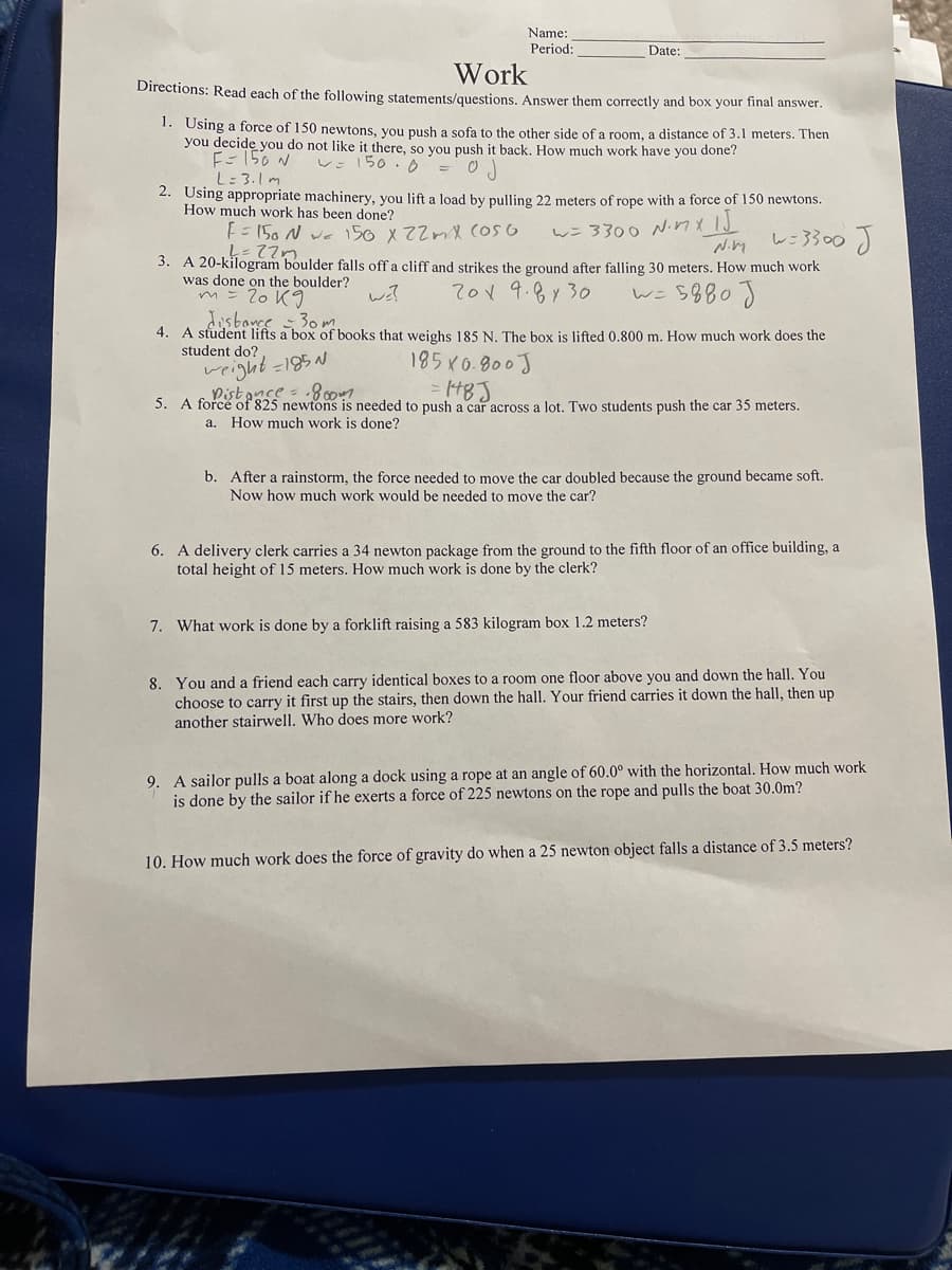 Name:
Period:
Date:
Work
Directions: Read each of the following statements/questions. Answer them correctly and box your final answer.
1. Using a force of 150 newtons, you push a sofa to the other side of a room, a distance of 3.1 meters. Then
you decide you do not like it there, so vou push it back. How much work have you done?
E- 156 N
L= 3.1m
レ:150. = 0
2. Using appropriate machinery, you lift a load by pulling 22 meters of rope with a force of 150 newtons.
How much work has been done?
トこ5o N ve150x22mメ (oso
w= 3300 NnxI
レニ3300)
3. A 20-kilogram boulder falls off a cliff and strikes the ground after falling 30 meters. How much work
was done on the boulder?
m= 2o K9
70V 9.8y 30
w=5880)
disbonce 30m
4. A student lifts a box of books that weighs 185 N. The box is lifted 0.800 m. How much work does the
student do?
185K0.800J
weight =195 N
Distance = 8 007
48J
5. A force of 825 newtons is needed to push a car across a lot. Two students push the car 35 meters.
а.
How much work is done?
b. After a rainstorm, the force needed to move the car doubled because the ground became soft.
Now how much work would be needed to move the car?
6. A delivery clerk carries a 34 newton package from the ground to the fifth floor of an office building, a
total height of 15 meters. How much work is done by the clerk?
7. What work is done by a forklift raising a 583 kilogram box 1.2 meters?
8. You and a friend each carry identical boxes to a room one floor above you and down the hall. You
choose to carry it first up the stairs, then down the hall. Your friend carries it down the hall, then up
another stairwell. Who does more work?
9. A sailor pulls a boat along a dock using a rope at an angle of 60.0° with the horizontal. How much work
is done by the sailor if he exerts a force of 225 newtons on the rope and pulls the boat 30.0m?
10. How much work does the force of gravity do when a 25 newton object falls a distance of 3.5 meters?
