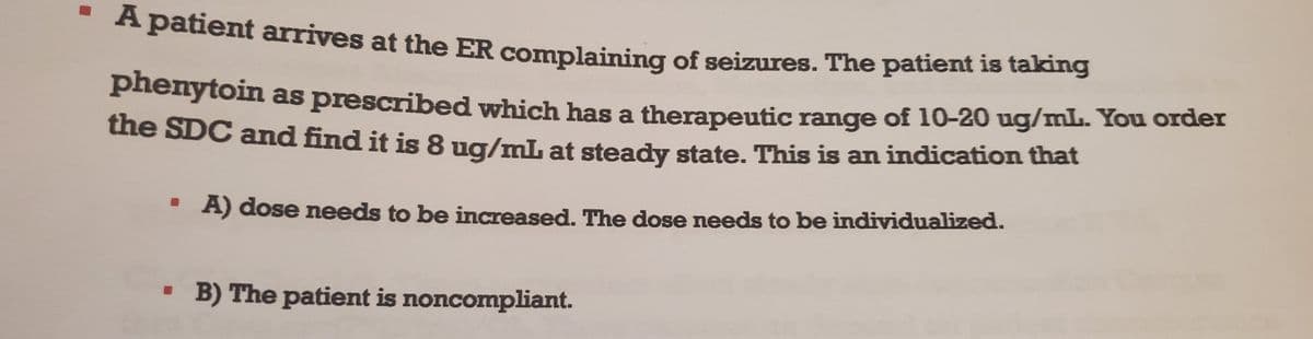 ▪ A patient arrives at the ER complaining of seizures. The patient is taking
phenytoin as prescribed which has a therapeutic range of 10-20 ug/mL. You order
the SDC and find it is 8 ug/mL at steady state. This is an indication that
A) dose needs to be increased. The dose needs to be individualized.
▪ B) The patient is noncompliant.