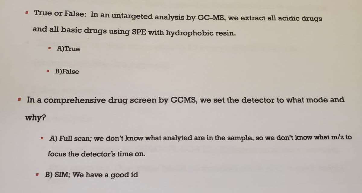 ▪ True or False: In an untargeted analysis by GC-MS, we extract all acidic drugs
and all basic drugs using SPE with hydrophobic resin.
A)True
B)False
▪ In a comprehensive drug screen by GCMS, we set the detector to what mode and
why?
▪ A) Full scan; we don't know what analyted are in the sample, so we don't know what m/z to
focus the detector's time on.
▪ B) SIM; We have a good id