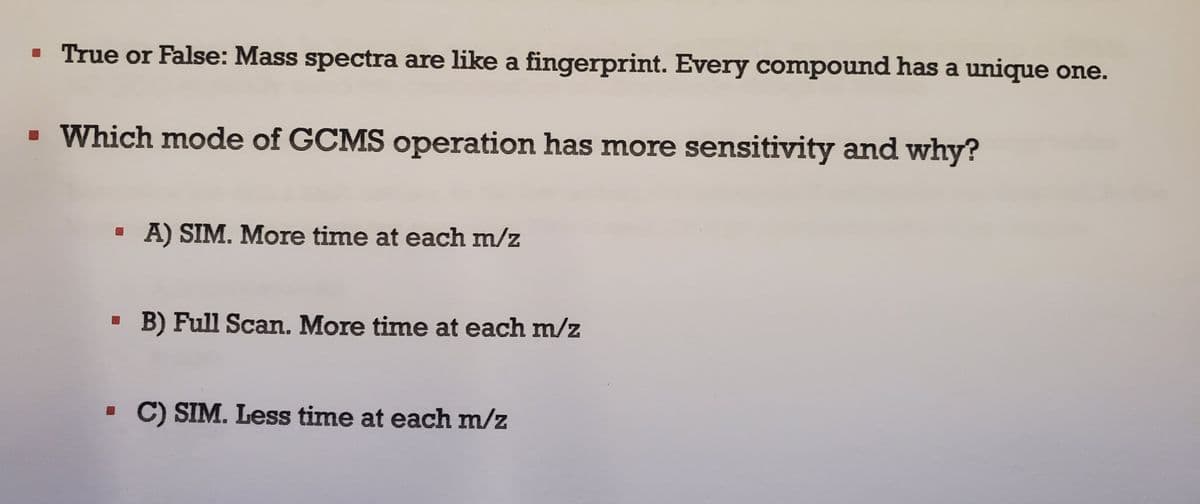 ▪ True or False: Mass spectra are like a fingerprint. Every compound has a unique one.
▪ Which mode of GCMS operation has more sensitivity and why?
A) SIM. More time at each m/z
▪ B) Full Scan. More time at each m/z
▪ C) SIM. Less time at each m/z