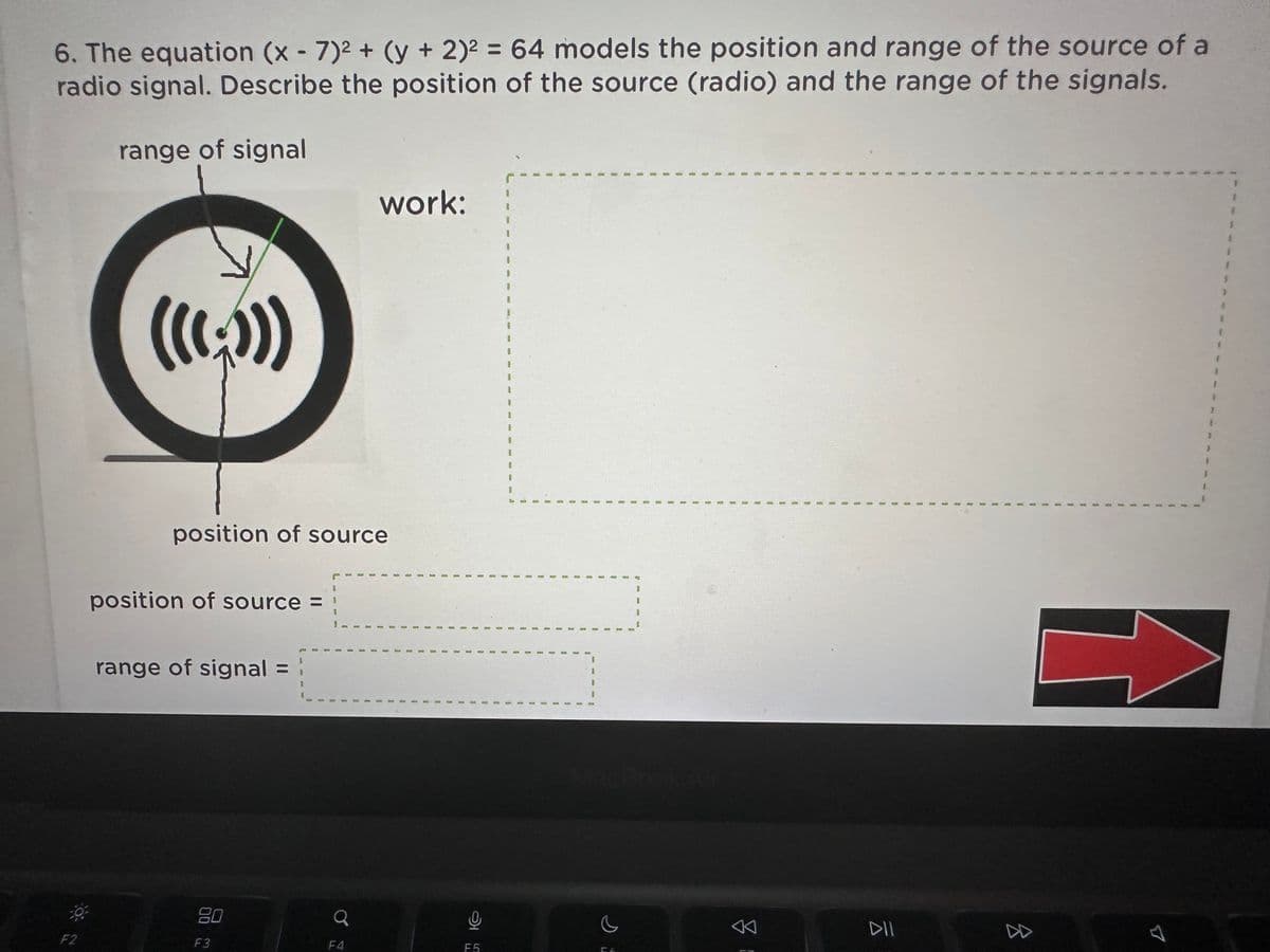 6. The equation (x-7)² + (y + 2)² = 64 models the position and range of the source of a
radio signal. Describe the position of the
source
(radio) and
the range of
the signals.
range of signal
F2
position of source
position of source =
range of signal
F3
Q
work:
F4
8
F5
6
S
3
1
8
i
B
1
S
S
9
8
#
L
1
1
2
I
1
B
2
4613
B
B
B
1
E
B
8
3
CA
42
3
I
8
1
I
1
B
B
1
E
I
8
B
1
0
1
1
1
3
9
DII
B
8
9
9
2
a
2
9
1
1
2
8
1
A
1
9
8
8
1
0
#
1
1
4
4
S
3
1
1
1
3
f