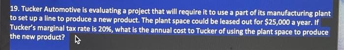 19. Tucker Automotive is evaluating a project that will require it to use a part of its manufacturing plant
to set up a line to produce a new product. The plant space could be leased out for $25,000 a year. If
Tucker's marginal tax rate is 20%, what is the annual cost to Tucker of using the plant space to produce
the new product?