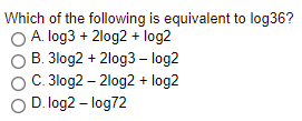 Which of the following is equivalent to log36?
OA. log3 + 2log2 + log2
B. 3log2 + 2log3 – log2
C. 3log2 – 2log2 + log2
D. log2 – log72
