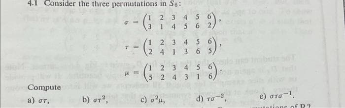 4.1 Consider the three permutations in S6:
1 2 3 4 5 6
4 5 6
2)
3 1
1 2 3 4 5
2 4 1 3 6 5,
1 2 3 4 5
S 2 4 3 1 6,
Compute
b) στ ,
c) au,
d) to
e) στο .
a) oT,
TO
utotions of R?

