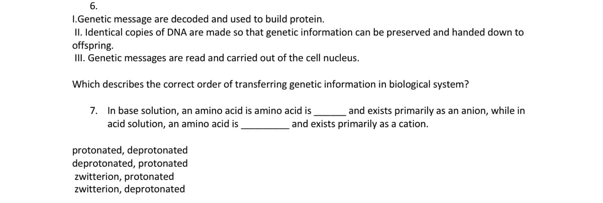 6.
I.Genetic message are decoded and used to build protein.
II. Identical copies of DNA are made so that genetic information can be preserved and handed down to
offspring.
III. Genetic messages are read and carried out of the cell nucleus.
Which describes the correct order of transferring genetic information in biological system?
7. In base solution, an amino acid is amino acid is
and exists primarily as an anion, while in
acid solution, an amino acid is
and exists primarily as a cation.
protonated, deprotonated
deprotonated, protonated
zwitterion, protonated
zwitterion, deprotonated
