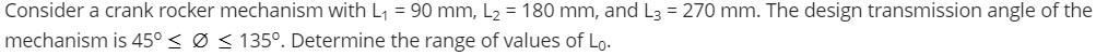Consider a crank rocker mechanism with L₁ = 90 mm, L₂ = 180 mm, and L3 = 270 mm. The design transmission angle of the
mechanism is 45° ≤ Ø ≤ 135º. Determine the range of values of Lo.