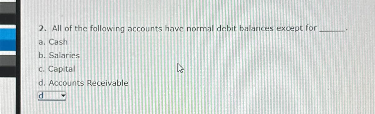 2. All of the following accounts have normal debit balances except for
a. Cash
b. Salaries
c. Capital
d. Accounts Receivable
d
27