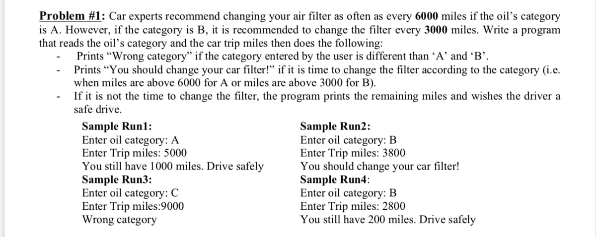 Problem #1: Car experts recommend changing your air filter as often as every 6000 miles if the oil’s category
is A. However, if the category is B, it is recommended to change the filter every 3000 miles. Write a program
that reads the oil's category and the car trip miles then does the following:
Prints "Wrong category" if the category entered by the user is different than A' and 'B'.
Prints "You should change your car filter!" if it is time to change the filter according to the category (i.e.
when miles are above 6000 for A or miles are above 3000 for B).
If it is not the time to change the filter, the program prints the remaining miles and wishes the driver a
safe drive.
Sample Run1:
Enter oil category: A
Enter Trip miles: 5000
You still have 1000 miles. Drive safely
Sample Run3:
Enter oil
Sample Run2:
Enter oil category: B
Enter Trip miles: 3800
You should change your car filter!
Sample Run4:
Enter oil category: B
Enter Trip miles: 2800
You still have 200 miles. Drive safely
category:
Enter Trip miles:9000
Wrong category
