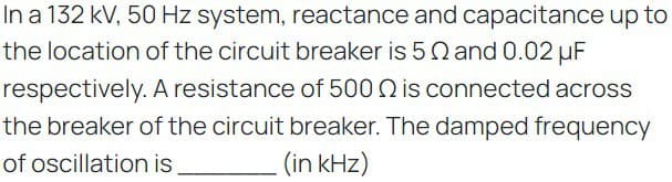 In a 132 kV, 50 Hz system, reactance and capacitance up to
the location of the circuit breaker is 50 and 0.02 μF
respectively. A resistance of 500 is connected across
the breaker of the circuit breaker. The damped frequency
of oscillation is
(in kHz)