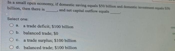 In a small open economy, if domestic saving equals $50 billion and domestic investment equals $50
billion, then there is
and net capital outflow equals
Select one:
O a.
a trade deficit; $100 billion
O b. balanced trade; $0
C. a trade surplus; $100 billion
O d. balanced trade; $100 billion