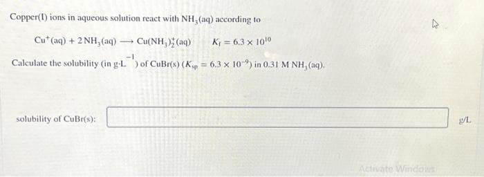 Copper(1) ions in aqueous solution react with NH, (aq) according to
Cut (aq) + 2NH₂(aq)
Cu(NH₂)2 (aq)
K = 6.3 x 10¹0
-1
Calculate the solubility (in g-L) of CuBr(s) (Kp = 6.3 x 10-2) in 0.31 M NH, (aq).
solubility of CuBr(s):
-
4
Activate Windows
g/L