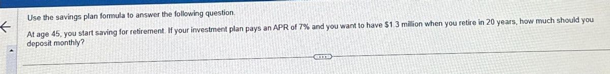 Use the savings plan formula to answer the following question.
At age 45, you start saving for retirement. If your investment plan pays an APR of 7% and you want to have $1.3 million when you retire in 20 years, how much should you
deposit monthly?