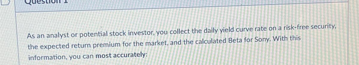 As an analyst or potential stock investor, you collect the daily yield curve rate on a risk-free security,
the expected return premium for the market, and the calculated Beta for Sony. With this
information, you can most accurately: