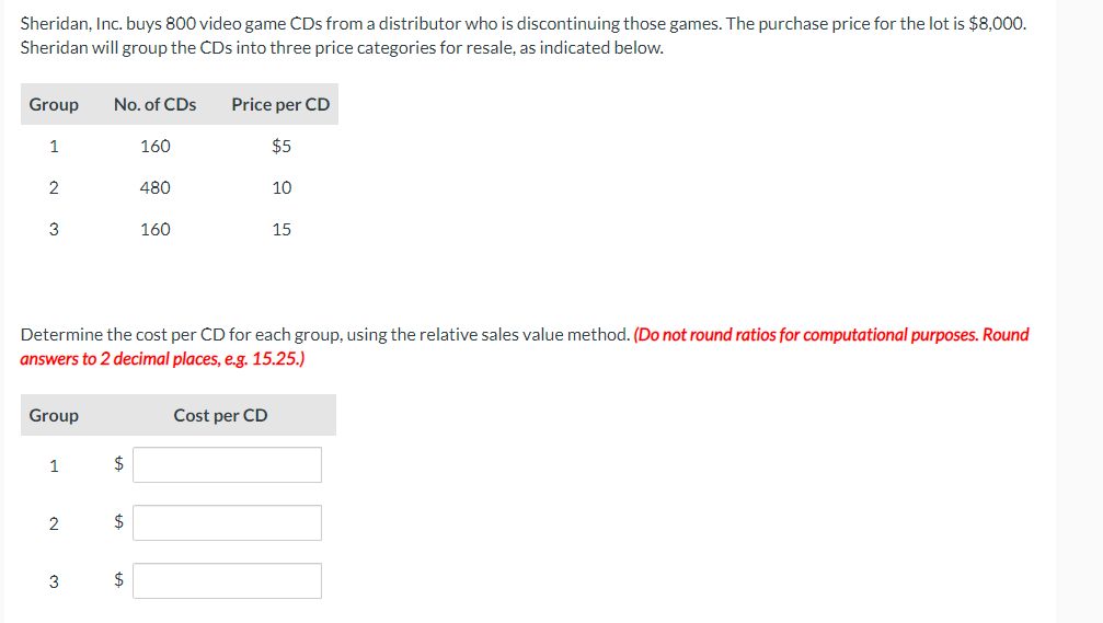 Sheridan, Inc. buys 800 video game CDs from a distributor who is discontinuing those games. The purchase price for the lot is $8,000.
Sheridan will group the CDs into three price categories for resale, as indicated below.
Group
1
2
3
Group
1
2
No. of CDs
3
$
Determine the cost per CD for each group, using the relative sales value method. (Do not round ratios for computational purposes. Round
answers to 2 decimal places, e.g. 15.25.)
$
160
$
480
160
Price per CD
$5
10
Cost per CD
15