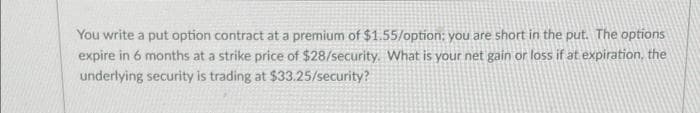 You write a put option contract at a premium of $1.55/option; you are short in the put. The options
expire in 6 months at a strike price of $28/security. What is your net gain or loss if at expiration, the
underlying security is trading at $33.25/security?